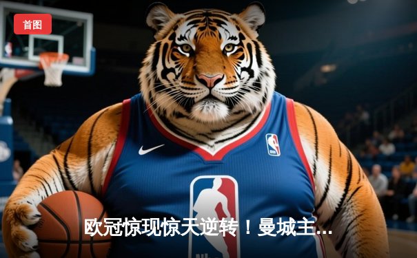 欧冠惊现惊天逆转！曼城主场3-2险胜拜仁，总比分5-4晋级四强