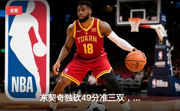 东契奇独砍49分准三双，独行侠险胜篮网迎三连胜