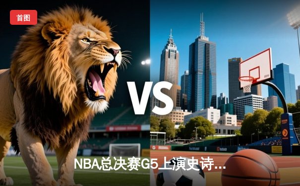 NBA总决赛G5上演史诗逆转，凯尔特人绝境翻盘勇士夺赛点